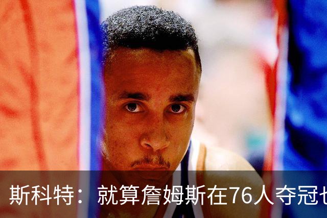 斯科特：就算詹姆斯在76人夺冠也无法改变GOAT之争 乔丹依然强